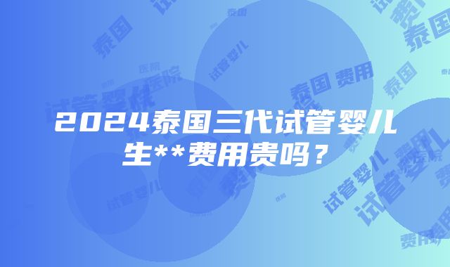 2024泰国三代试管婴儿生**费用贵吗？