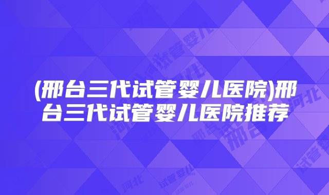 (邢台三代试管婴儿医院)邢台三代试管婴儿医院推荐