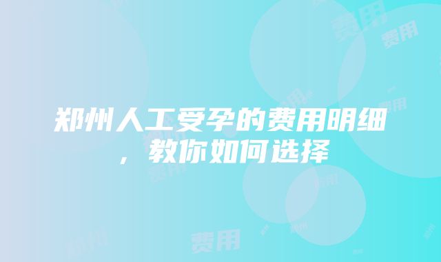 郑州人工受孕的费用明细，教你如何选择