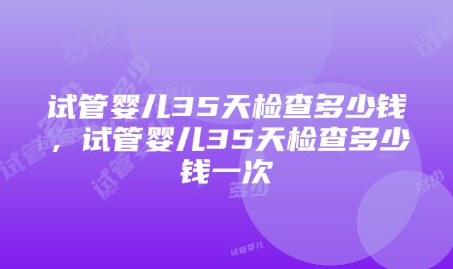 试管婴儿35天检查多少钱，试管婴儿35天检查多少钱一次