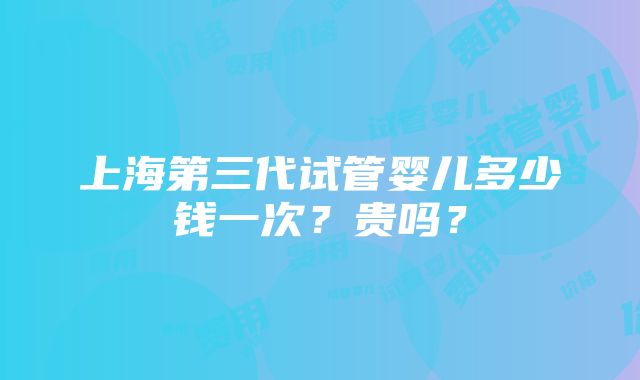 上海第三代试管婴儿多少钱一次？贵吗？