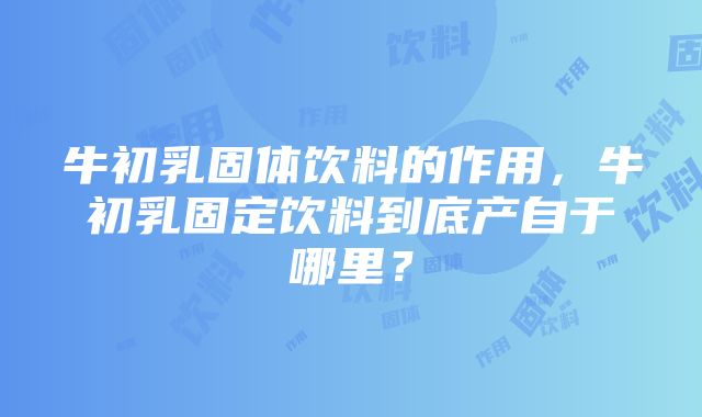 牛初乳固体饮料的作用，牛初乳固定饮料到底产自于哪里？