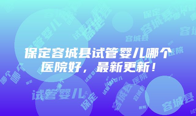 保定容城县试管婴儿哪个医院好，最新更新！