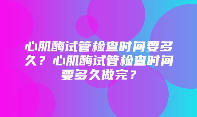 心肌酶试管检查时间要多久？心肌酶试管检查时间要多久做完？