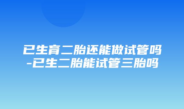 已生育二胎还能做试管吗-已生二胎能试管三胎吗