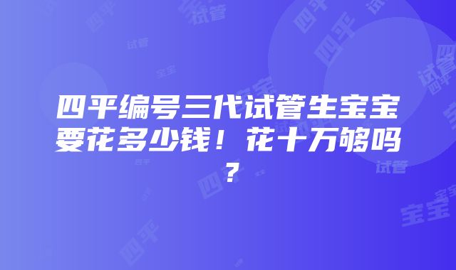 四平编号三代试管生宝宝要花多少钱！花十万够吗？