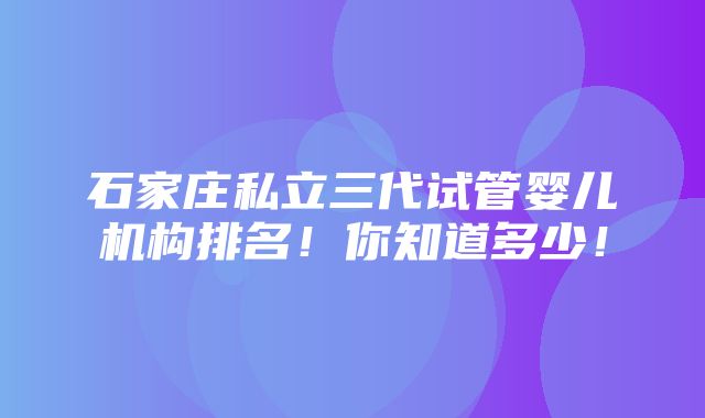 石家庄私立三代试管婴儿机构排名！你知道多少！