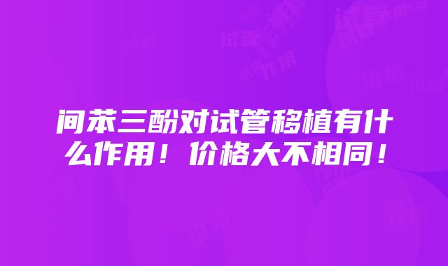 间苯三酚对试管移植有什么作用！价格大不相同！