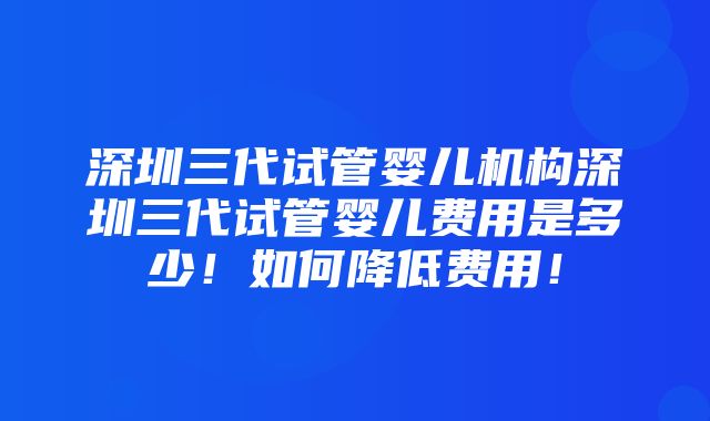 深圳三代试管婴儿机构深圳三代试管婴儿费用是多少！如何降低费用！