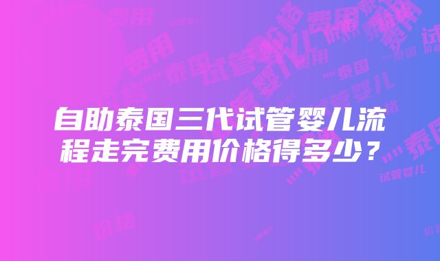 自助泰国三代试管婴儿流程走完费用价格得多少？