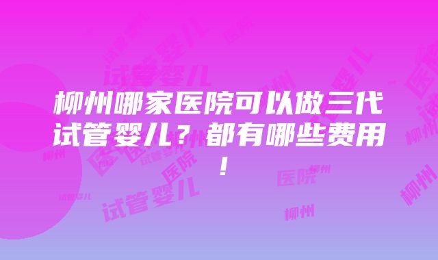 柳州哪家医院可以做三代试管婴儿？都有哪些费用！