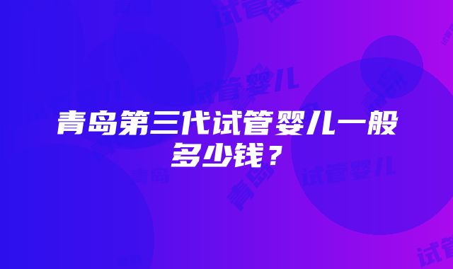 青岛第三代试管婴儿一般多少钱？