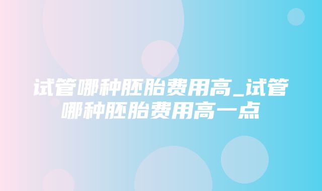 试管哪种胚胎费用高_试管哪种胚胎费用高一点