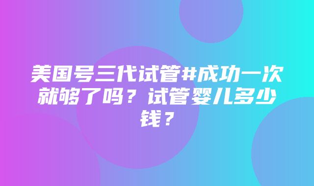 美国号三代试管#成功一次就够了吗？试管婴儿多少钱？