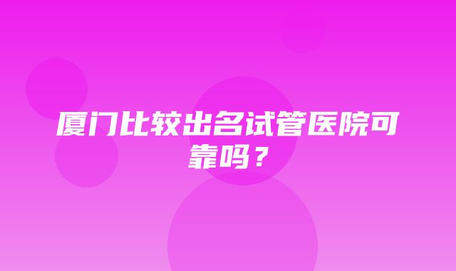 厦门比较出名试管医院可靠吗？