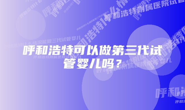 呼和浩特可以做第三代试管婴儿吗？