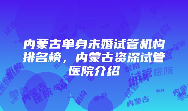 内蒙古单身未婚试管机构排名榜，内蒙古资深试管医院介绍