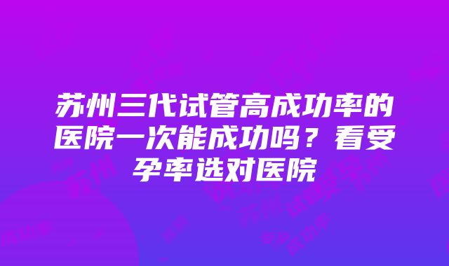 苏州三代试管高成功率的医院一次能成功吗？看受孕率选对医院