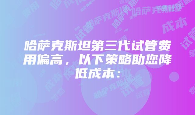 哈萨克斯坦第三代试管费用偏高，以下策略助您降低成本：