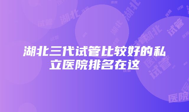 湖北三代试管比较好的私立医院排名在这