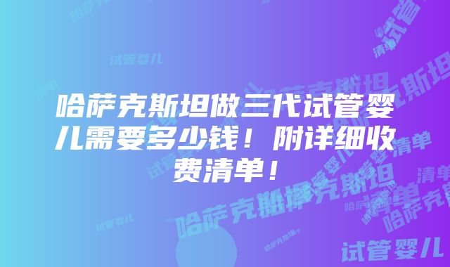 哈萨克斯坦做三代试管婴儿需要多少钱！附详细收费清单！