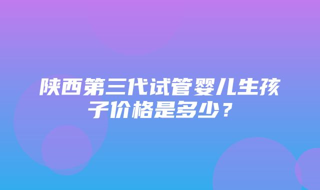 陕西第三代试管婴儿生孩子价格是多少？