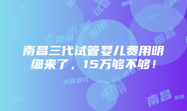 南昌三代试管婴儿费用明细来了，15万够不够！