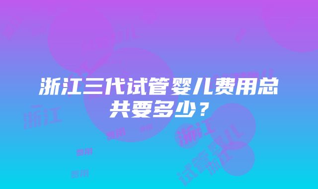 浙江三代试管婴儿费用总共要多少？