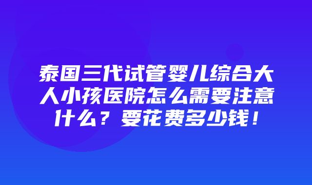 泰国三代试管婴儿综合大人小孩医院怎么需要注意什么？要花费多少钱！