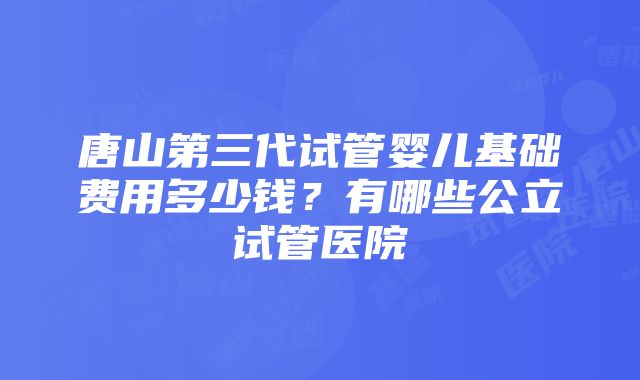 唐山第三代试管婴儿基础费用多少钱？有哪些公立试管医院