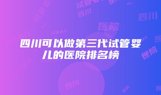 四川可以做第三代试管婴儿的医院排名榜