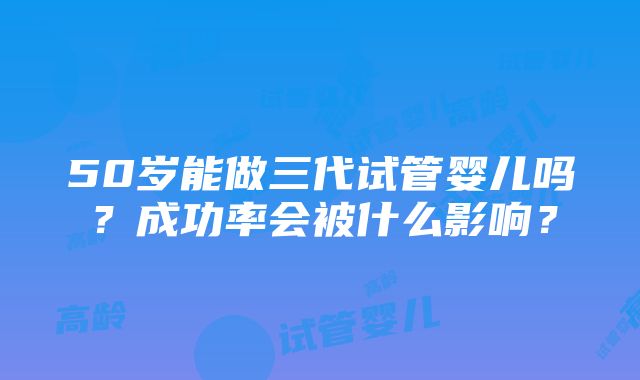 50岁能做三代试管婴儿吗？成功率会被什么影响？