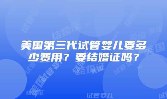 美国第三代试管婴儿要多少费用？要结婚证吗？