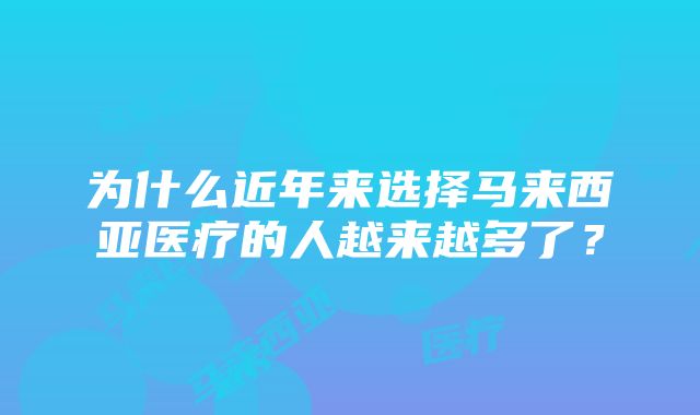 为什么近年来选择马来西亚医疗的人越来越多了？