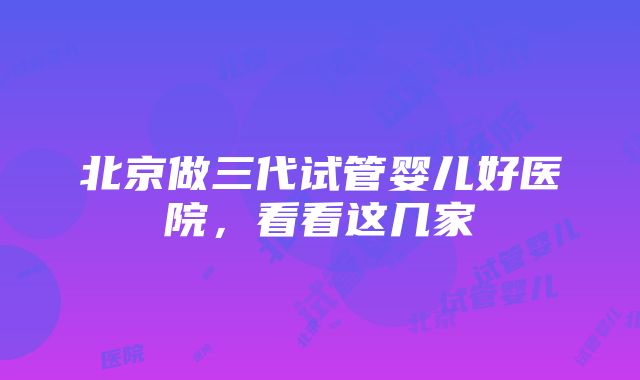 北京做三代试管婴儿好医院，看看这几家