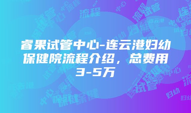 睿果试管中心-连云港妇幼保健院流程介绍，总费用3-5万