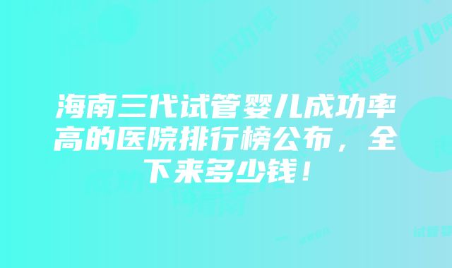 海南三代试管婴儿成功率高的医院排行榜公布，全下来多少钱！