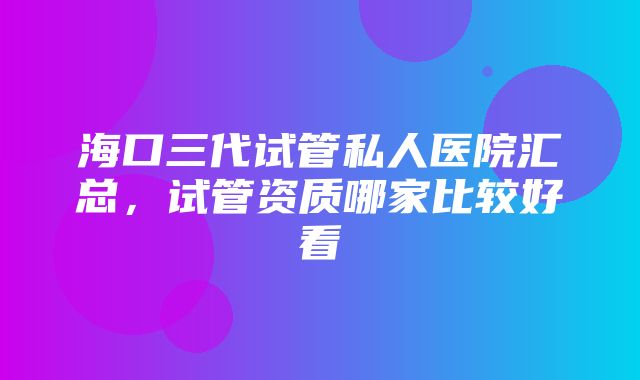 海口三代试管私人医院汇总，试管资质哪家比较好看