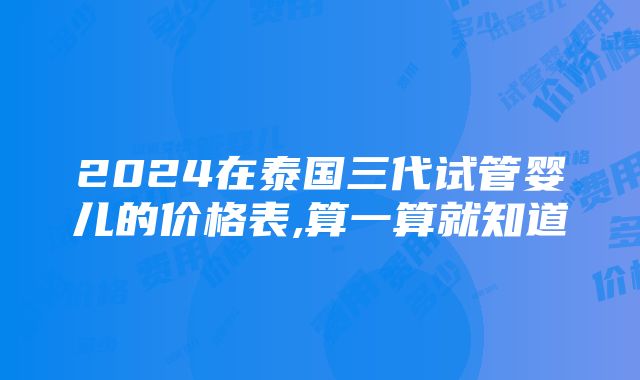 2024在泰国三代试管婴儿的价格表,算一算就知道