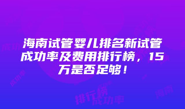 海南试管婴儿排名新试管成功率及费用排行榜，15万是否足够！