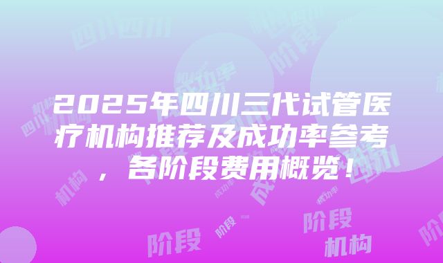 2025年四川三代试管医疗机构推荐及成功率参考，各阶段费用概览！