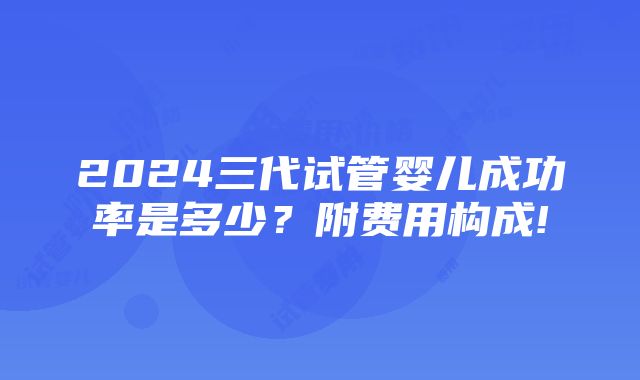 2024三代试管婴儿成功率是多少？附费用构成!