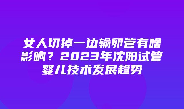 女人切掉一边输卵管有啥影响？2023年沈阳试管婴儿技术发展趋势