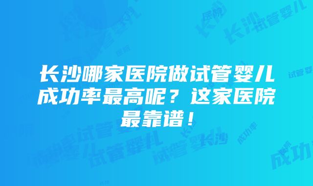 长沙哪家医院做试管婴儿成功率最高呢？这家医院最靠谱！