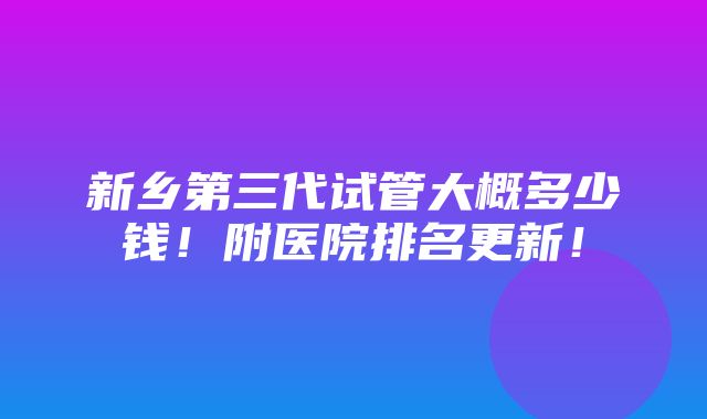 新乡第三代试管大概多少钱！附医院排名更新！