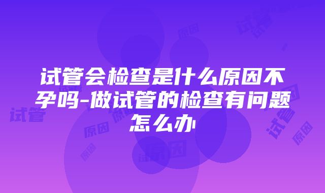 试管会检查是什么原因不孕吗-做试管的检查有问题怎么办