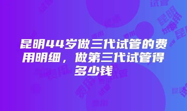 昆明44岁做三代试管的费用明细，做第三代试管得多少钱