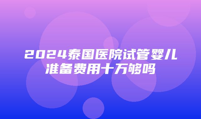 2024泰国医院试管婴儿准备费用十万够吗