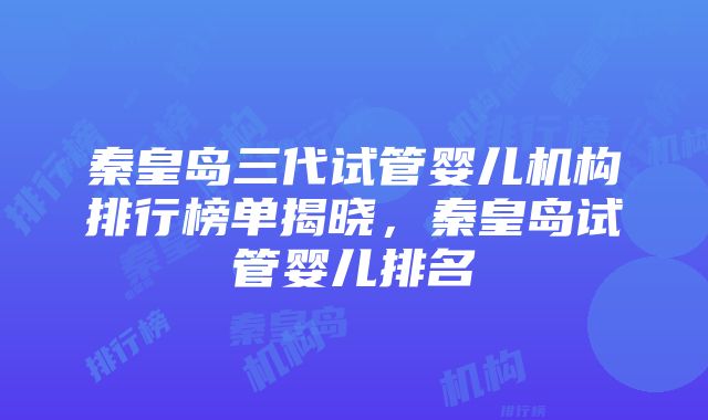 秦皇岛三代试管婴儿机构排行榜单揭晓，秦皇岛试管婴儿排名