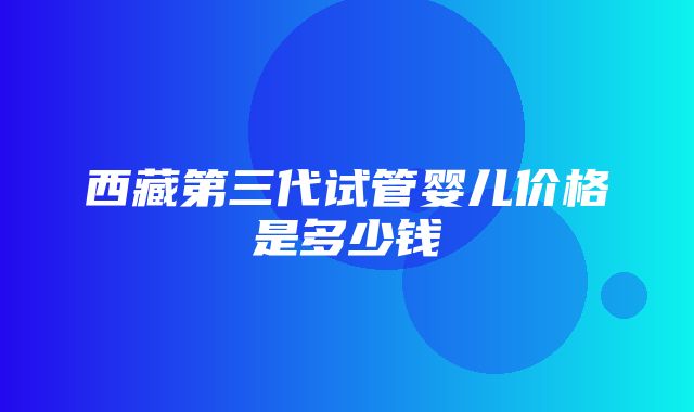 西藏第三代试管婴儿价格是多少钱